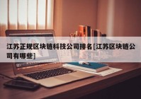 江苏正规区块链科技公司排名[江苏区块链公司有哪些]